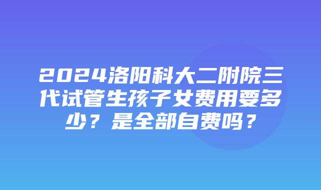 2024洛阳科大二附院三代试管生孩子女费用要多少？是全部自费吗？