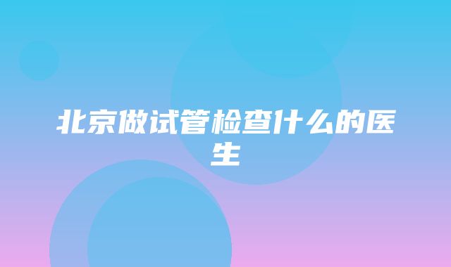 北京做试管检查什么的医生