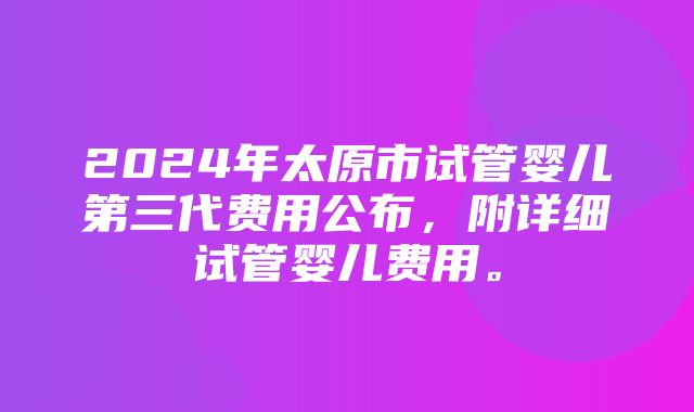 2024年太原市试管婴儿第三代费用公布，附详细试管婴儿费用。