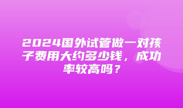 2024国外试管做一对孩子费用大约多少钱，成功率较高吗？