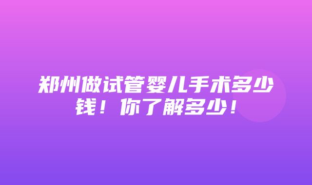 郑州做试管婴儿手术多少钱！你了解多少！