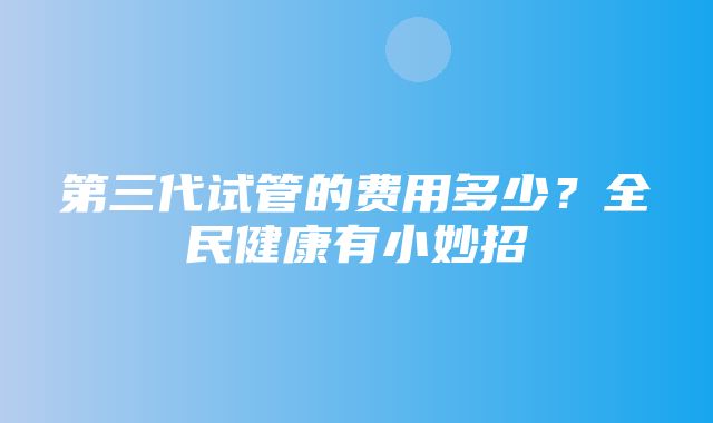 第三代试管的费用多少？全民健康有小妙招