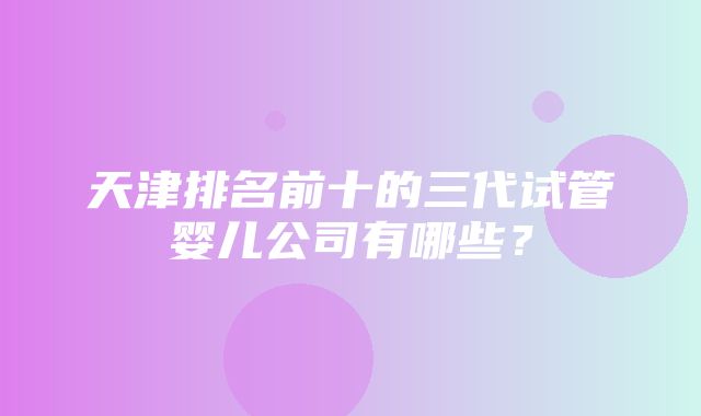 天津排名前十的三代试管婴儿公司有哪些？