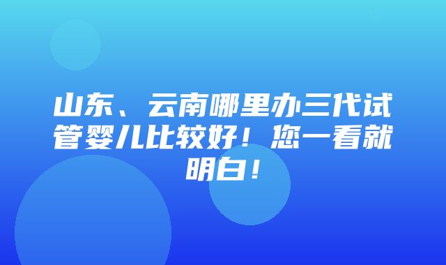 山东、云南哪里办三代试管婴儿比较好！您一看就明白！