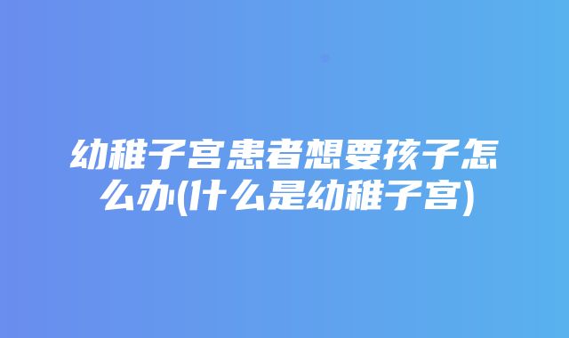 幼稚子宫患者想要孩子怎么办(什么是幼稚子宫)