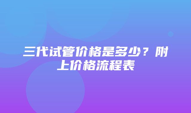 三代试管价格是多少？附上价格流程表