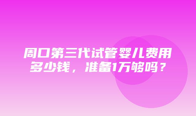 周口第三代试管婴儿费用多少钱，准备1万够吗？