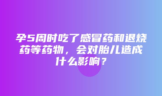 孕5周时吃了感冒药和退烧药等药物，会对胎儿造成什么影响？