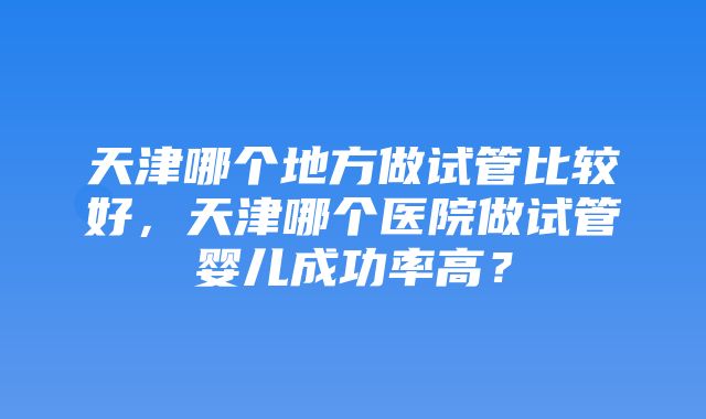 天津哪个地方做试管比较好，天津哪个医院做试管婴儿成功率高？