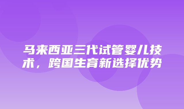 马来西亚三代试管婴儿技术，跨国生育新选择优势