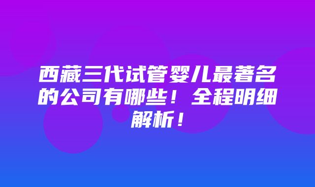 西藏三代试管婴儿最著名的公司有哪些！全程明细解析！