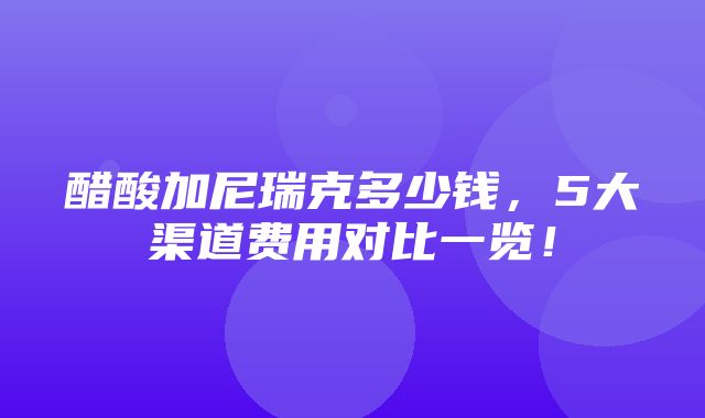 醋酸加尼瑞克多少钱，5大渠道费用对比一览！