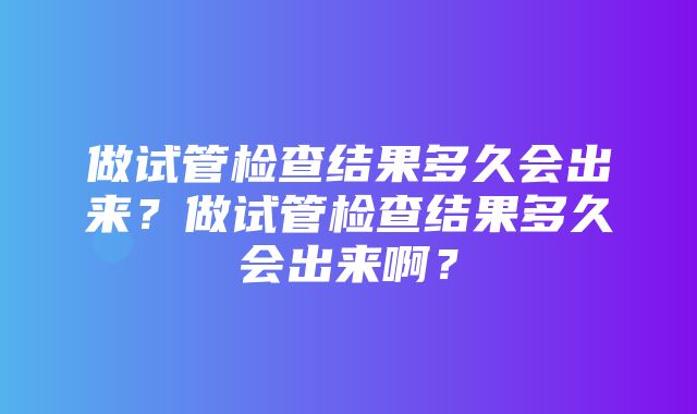 做试管检查结果多久会出来？做试管检查结果多久会出来啊？