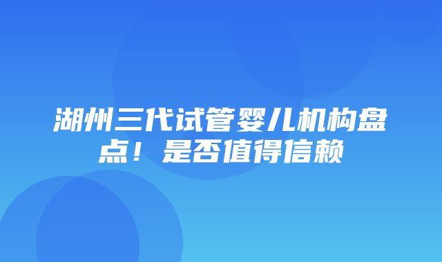 湖州三代试管婴儿机构盘点！是否值得信赖