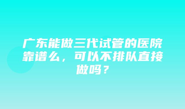 广东能做三代试管的医院靠谱么，可以不排队直接做吗？