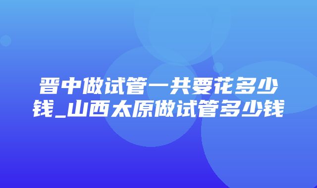 晋中做试管一共要花多少钱_山西太原做试管多少钱