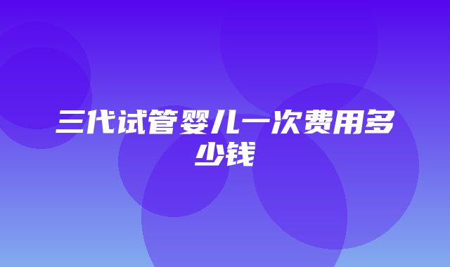 三代试管婴儿一次费用多少钱