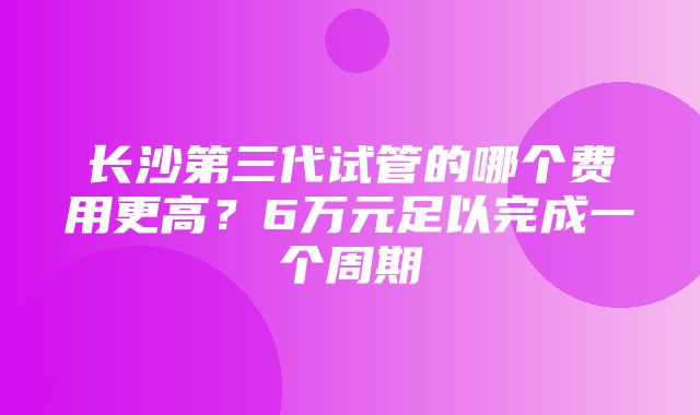 长沙第三代试管的哪个费用更高？6万元足以完成一个周期