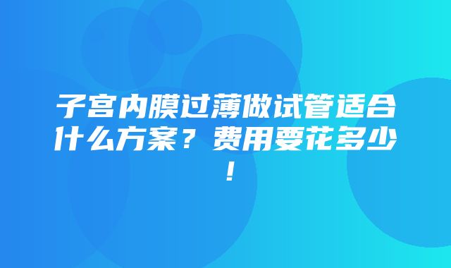 子宫内膜过薄做试管适合什么方案？费用要花多少！