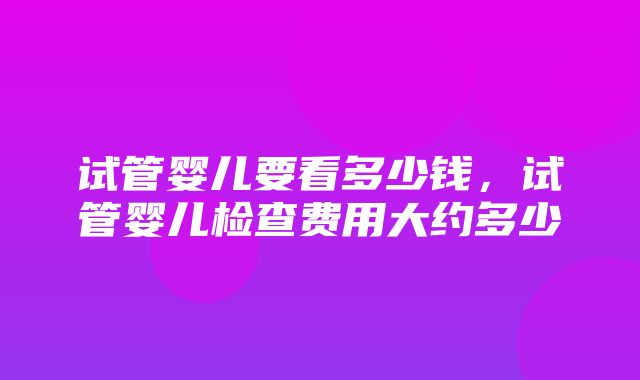 试管婴儿要看多少钱，试管婴儿检查费用大约多少