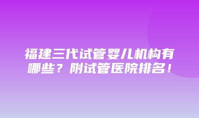 福建三代试管婴儿机构有哪些？附试管医院排名！