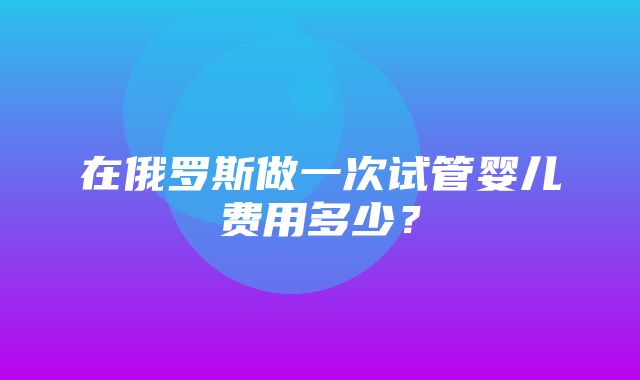 在俄罗斯做一次试管婴儿费用多少？