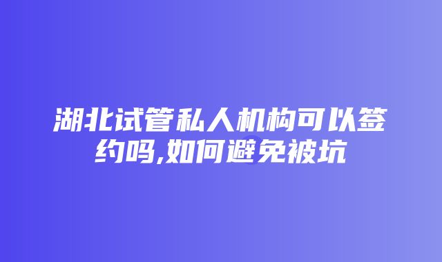 湖北试管私人机构可以签约吗,如何避免被坑