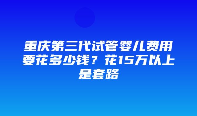 重庆第三代试管婴儿费用要花多少钱？花15万以上是套路