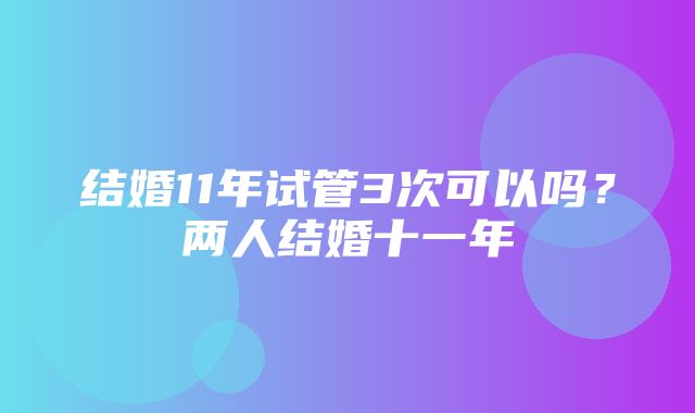 结婚11年试管3次可以吗？两人结婚十一年