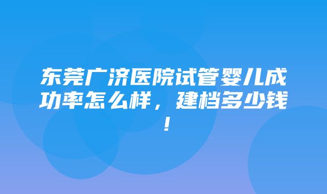 东莞广济医院试管婴儿成功率怎么样，建档多少钱！