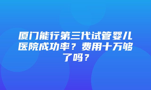 厦门能行第三代试管婴儿医院成功率？费用十万够了吗？