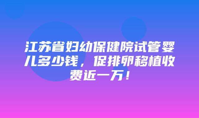 江苏省妇幼保健院试管婴儿多少钱，促排卵移植收费近一万！