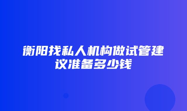 衡阳找私人机构做试管建议准备多少钱