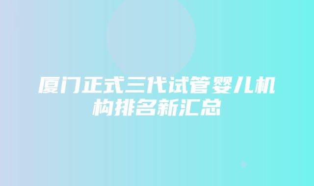 厦门正式三代试管婴儿机构排名新汇总