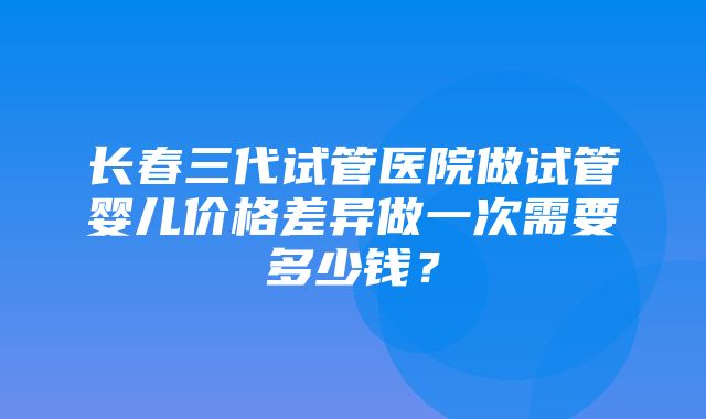 长春三代试管医院做试管婴儿价格差异做一次需要多少钱？