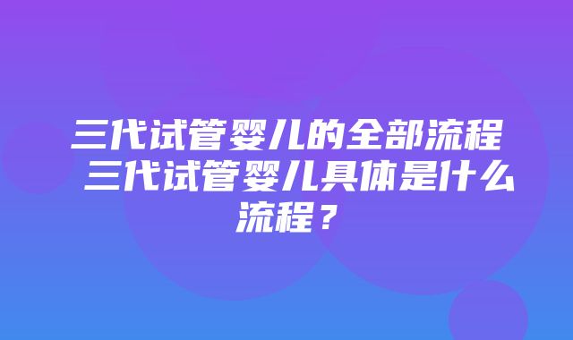 三代试管婴儿的全部流程 三代试管婴儿具体是什么流程？