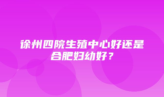 徐州四院生殖中心好还是合肥妇幼好？