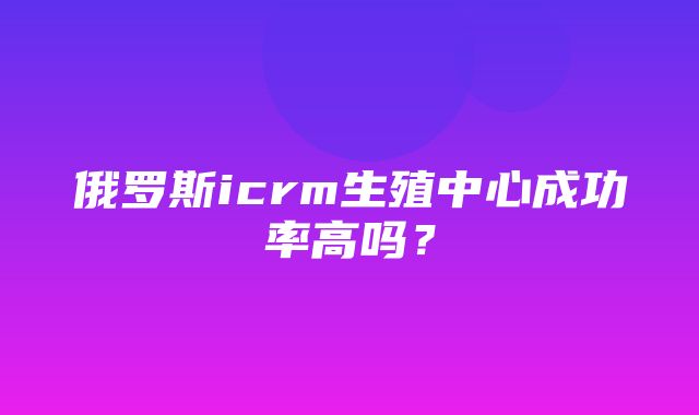 俄罗斯icrm生殖中心成功率高吗？