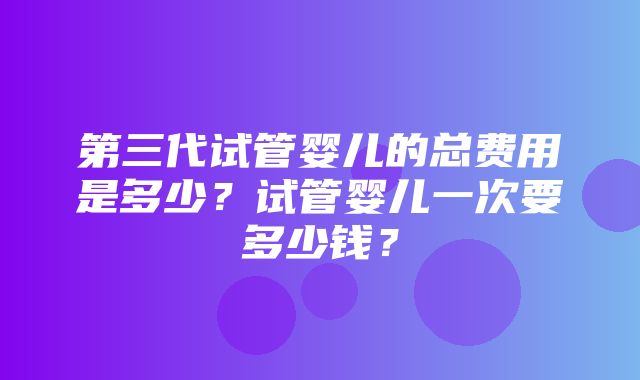 第三代试管婴儿的总费用是多少？试管婴儿一次要多少钱？