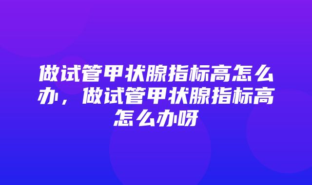 做试管甲状腺指标高怎么办，做试管甲状腺指标高怎么办呀