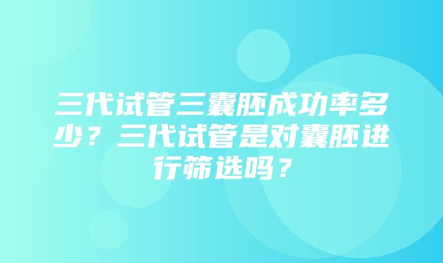 三代试管三囊胚成功率多少？三代试管是对囊胚进行筛选吗？