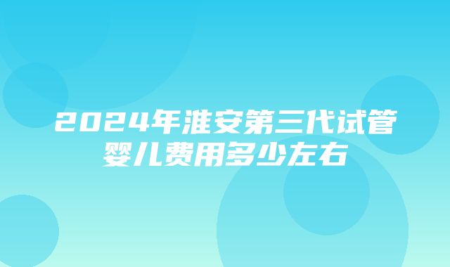 2024年淮安第三代试管婴儿费用多少左右