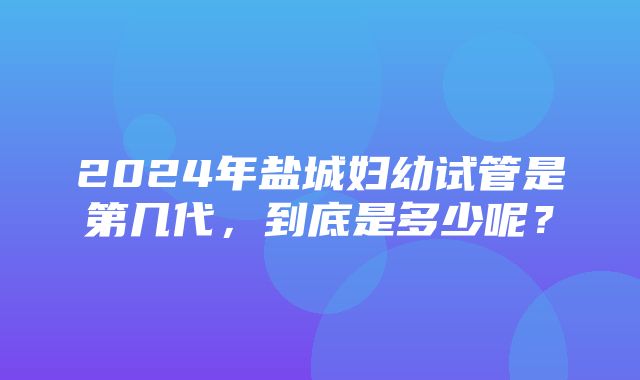 2024年盐城妇幼试管是第几代，到底是多少呢？