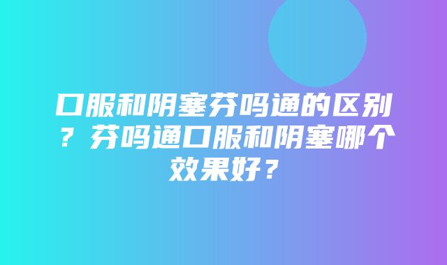 口服和阴塞芬吗通的区别？芬吗通口服和阴塞哪个效果好？