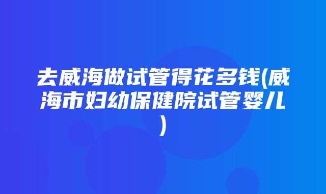 去威海做试管得花多钱(威海市妇幼保健院试管婴儿)