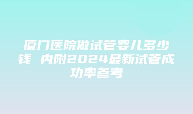 厦门医院做试管婴儿多少钱 内附2024最新试管成功率参考