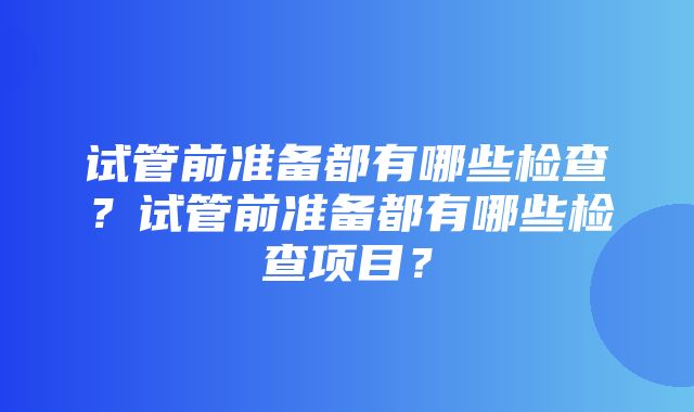 试管前准备都有哪些检查？试管前准备都有哪些检查项目？