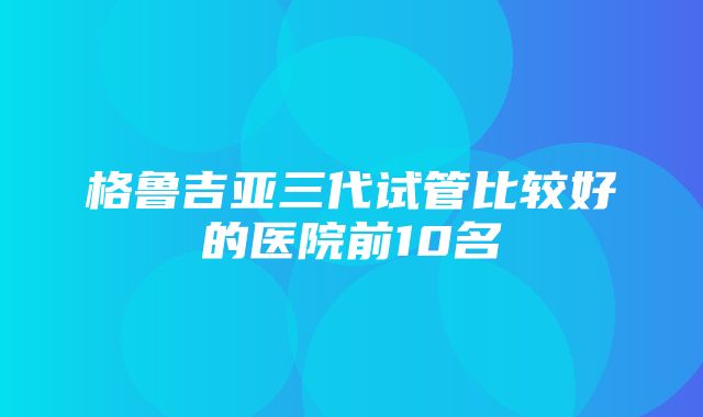 格鲁吉亚三代试管比较好的医院前10名