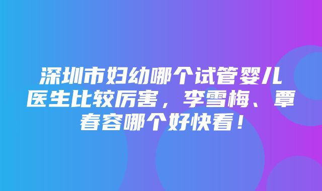 深圳市妇幼哪个试管婴儿医生比较厉害，李雪梅、覃春容哪个好快看！