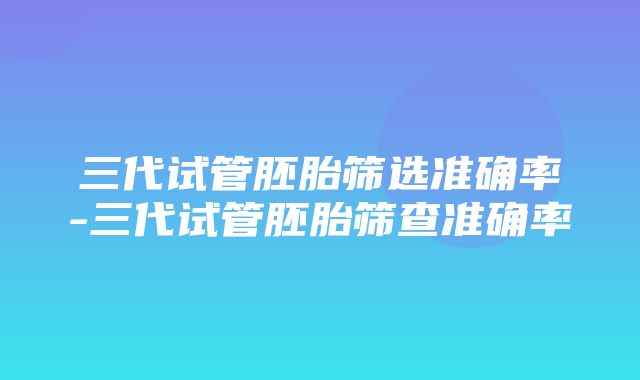 三代试管胚胎筛选准确率-三代试管胚胎筛查准确率